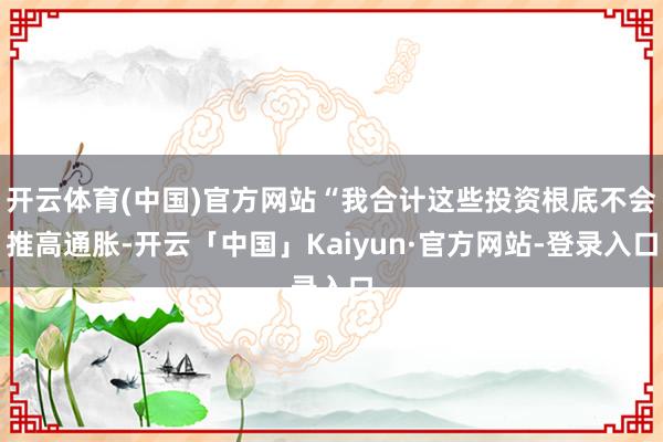 开云体育(中国)官方网站“我合计这些投资根底不会推高通胀-开云「中国」Kaiyun·官方网站-登录入口