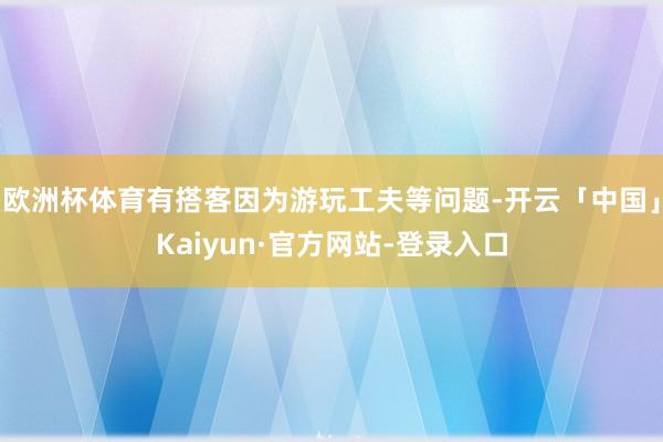 欧洲杯体育有搭客因为游玩工夫等问题-开云「中国」Kaiyun·官方网站-登录入口