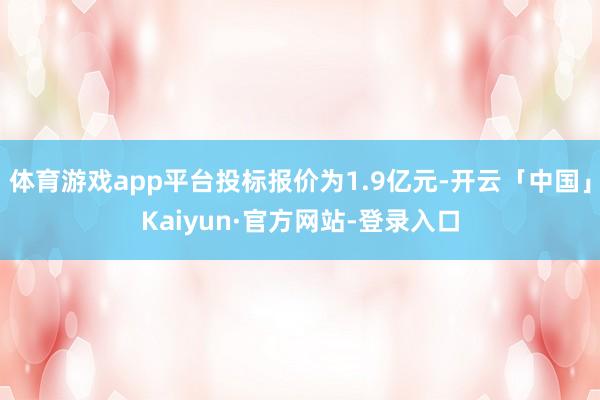 体育游戏app平台投标报价为1.9亿元-开云「中国」Kaiyun·官方网站-登录入口
