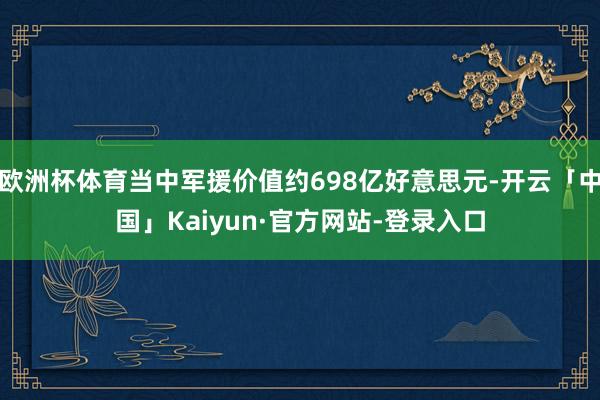 欧洲杯体育当中军援价值约698亿好意思元-开云「中国」Kaiyun·官方网站-登录入口