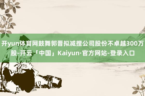 开yun体育网鼓舞郭晋拟减捏公司股份不卓越300万股-开云「中国」Kaiyun·官方网站-登录入口