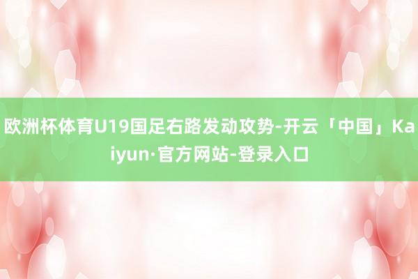 欧洲杯体育U19国足右路发动攻势-开云「中国」Kaiyun·官方网站-登录入口