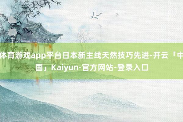 体育游戏app平台日本新主线天然技巧先进-开云「中国」Kaiyun·官方网站-登录入口