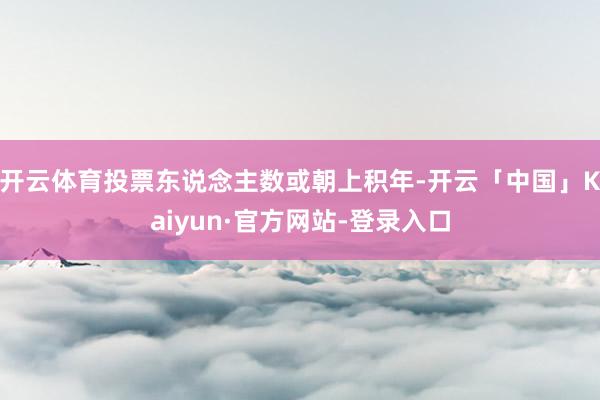 开云体育投票东说念主数或朝上积年-开云「中国」Kaiyun·官方网站-登录入口