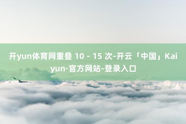 开yun体育网重叠 10 - 15 次-开云「中国」Kaiyun·官方网站-登录入口