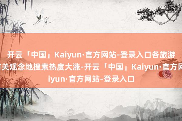 开云「中国」Kaiyun·官方网站-登录入口各旅游平台上中国有关观念地搜索热度大涨-开云「中国」Kaiyun·官方网站-登录入口