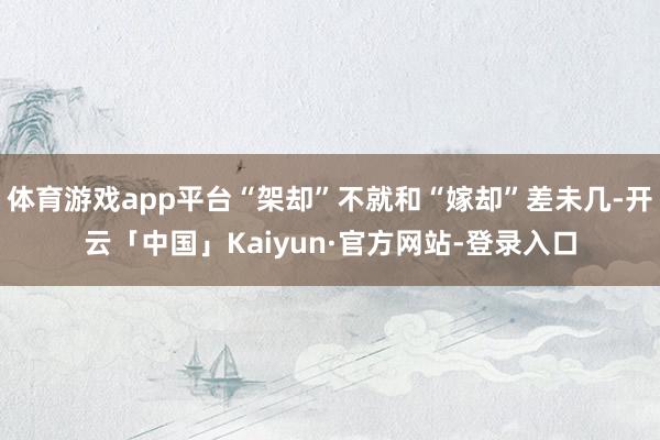 体育游戏app平台“架却”不就和“嫁却”差未几-开云「中国」Kaiyun·官方网站-登录入口