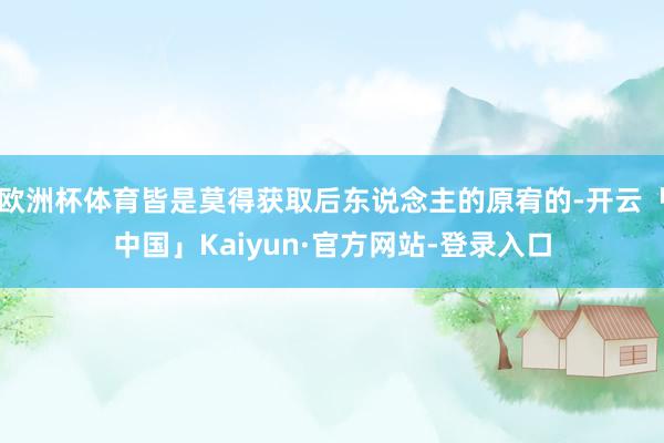 欧洲杯体育皆是莫得获取后东说念主的原宥的-开云「中国」Kaiyun·官方网站-登录入口