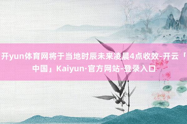 开yun体育网将于当地时辰未来凌晨4点收效-开云「中国」Kaiyun·官方网站-登录入口