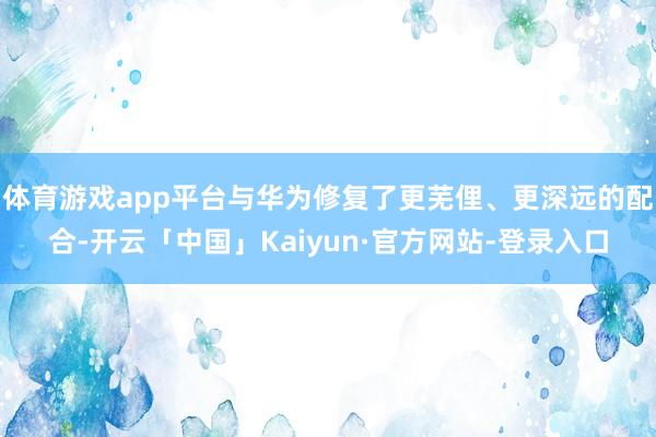 体育游戏app平台与华为修复了更芜俚、更深远的配合-开云「中国」Kaiyun·官方网站-登录入口