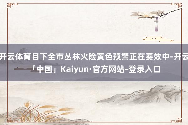 开云体育目下全市丛林火险黄色预警正在奏效中-开云「中国」Kaiyun·官方网站-登录入口