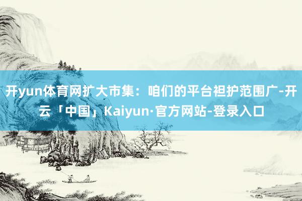 开yun体育网扩大市集：咱们的平台袒护范围广-开云「中国」Kaiyun·官方网站-登录入口