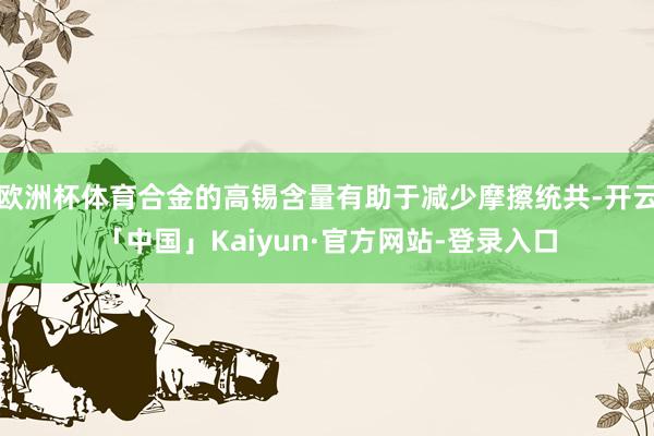 欧洲杯体育合金的高锡含量有助于减少摩擦统共-开云「中国」Kaiyun·官方网站-登录入口