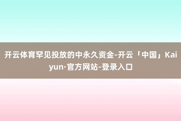 开云体育罕见投放的中永久资金-开云「中国」Kaiyun·官方网站-登录入口
