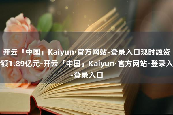 开云「中国」Kaiyun·官方网站-登录入口现时融资余额1.89亿元-开云「中国」Kaiyun·官方网站-登录入口
