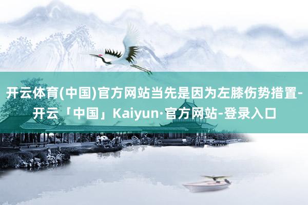 开云体育(中国)官方网站当先是因为左膝伤势措置-开云「中国」Kaiyun·官方网站-登录入口
