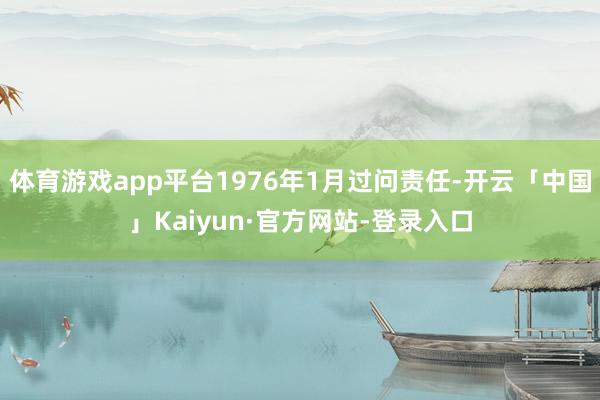 体育游戏app平台1976年1月过问责任-开云「中国」Kaiyun·官方网站-登录入口