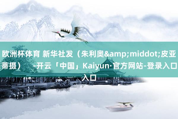 欧洲杯体育 新华社发（朱利奥&middot;皮亚蒂摄）    -开云「中国」Kaiyun·官方网站-登录入口