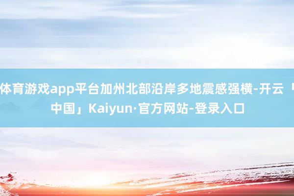 体育游戏app平台加州北部沿岸多地震感强横-开云「中国」Kaiyun·官方网站-登录入口