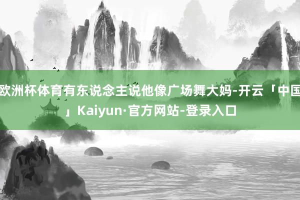 欧洲杯体育有东说念主说他像广场舞大妈-开云「中国」Kaiyun·官方网站-登录入口