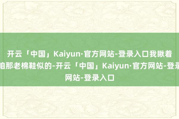 开云「中国」Kaiyun·官方网站-登录入口我瞅着就跟咱那老棉鞋似的-开云「中国」Kaiyun·官方网站-登录入口