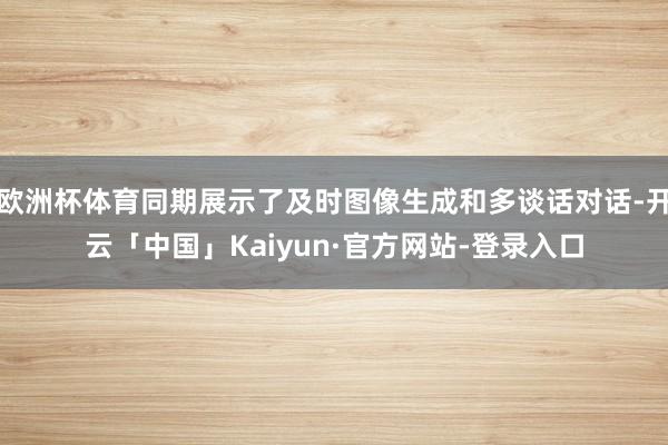 欧洲杯体育同期展示了及时图像生成和多谈话对话-开云「中国」Kaiyun·官方网站-登录入口