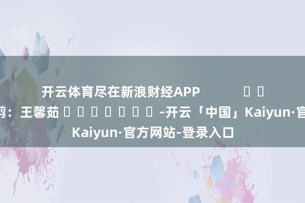 开云体育尽在新浪财经APP            						攀扯裁剪：王馨茹 							-开云「中国」Kaiyun·官方网站-登录入口