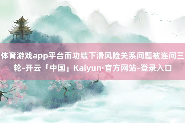 体育游戏app平台而功绩下滑风险关系问题被连问三轮-开云「中国」Kaiyun·官方网站-登录入口