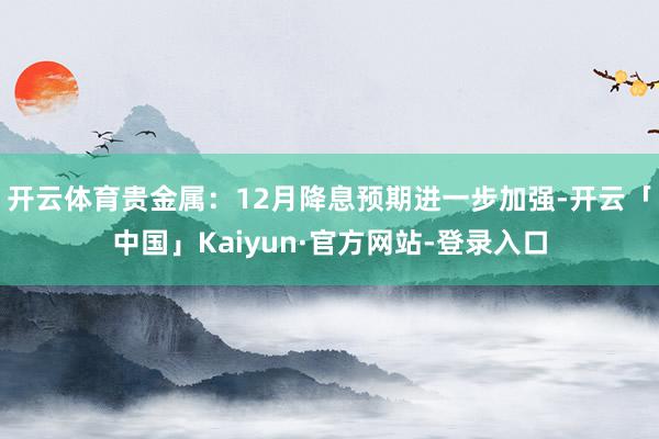 开云体育贵金属：12月降息预期进一步加强-开云「中国」Kaiyun·官方网站-登录入口