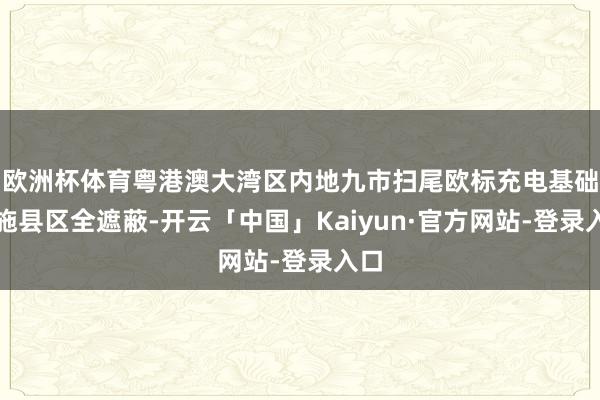 欧洲杯体育粤港澳大湾区内地九市扫尾欧标充电基础措施县区全遮蔽-开云「中国」Kaiyun·官方网站-登录入口