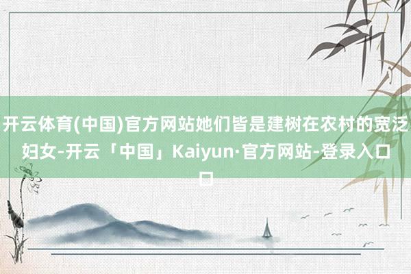 开云体育(中国)官方网站她们皆是建树在农村的宽泛妇女-开云「中国」Kaiyun·官方网站-登录入口