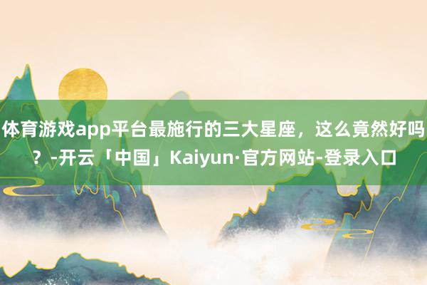 体育游戏app平台最施行的三大星座，这么竟然好吗？-开云「中国」Kaiyun·官方网站-登录入口