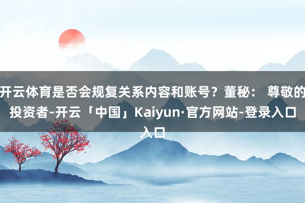 开云体育是否会规复关系内容和账号？董秘： 尊敬的投资者-开云「中国」Kaiyun·官方网站-登录入口