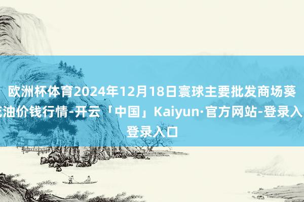 欧洲杯体育2024年12月18日寰球主要批发商场葵花油价钱行情-开云「中国」Kaiyun·官方网站-登录入口