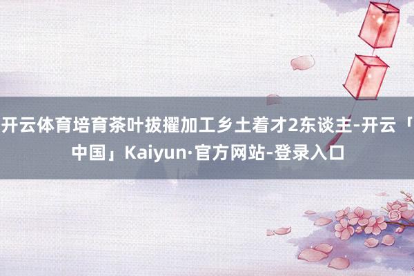 开云体育培育茶叶拔擢加工乡土着才2东谈主-开云「中国」Kaiyun·官方网站-登录入口