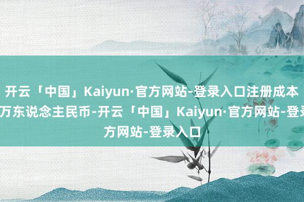 开云「中国」Kaiyun·官方网站-登录入口注册成本1000万东说念主民币-开云「中国」Kaiyun·官方网站-登录入口