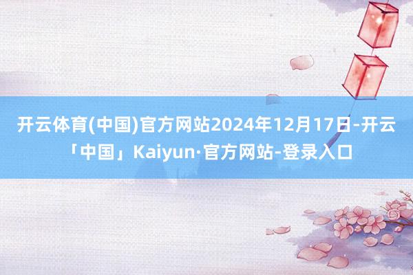 开云体育(中国)官方网站2024年12月17日-开云「中国」Kaiyun·官方网站-登录入口