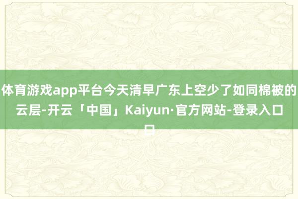 体育游戏app平台今天清早广东上空少了如同棉被的云层-开云「中国」Kaiyun·官方网站-登录入口