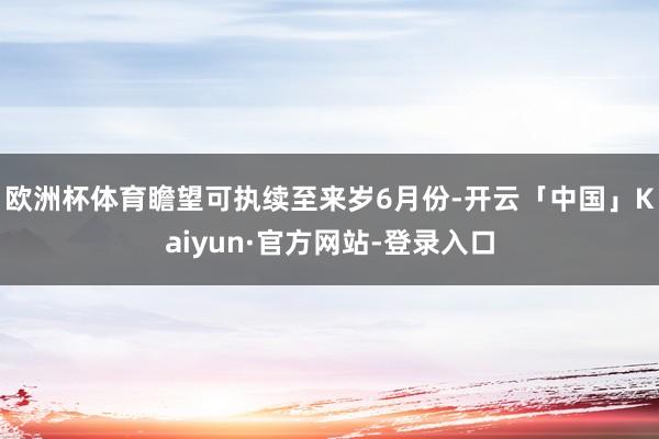 欧洲杯体育瞻望可执续至来岁6月份-开云「中国」Kaiyun·官方网站-登录入口