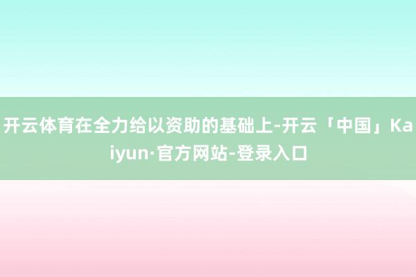 开云体育在全力给以资助的基础上-开云「中国」Kaiyun·官方网站-登录入口