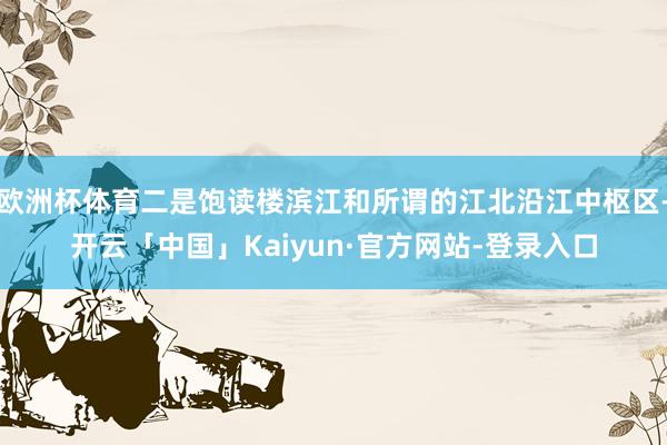 欧洲杯体育二是饱读楼滨江和所谓的江北沿江中枢区-开云「中国」Kaiyun·官方网站-登录入口