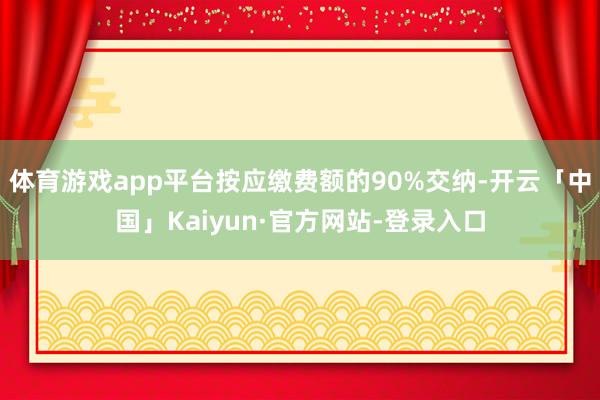 体育游戏app平台按应缴费额的90%交纳-开云「中国」Kaiyun·官方网站-登录入口