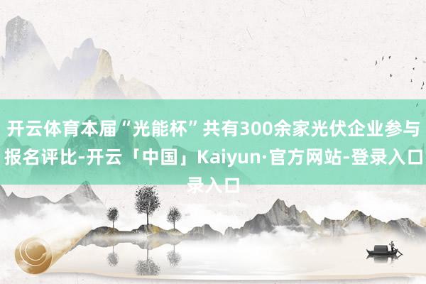 开云体育本届“光能杯”共有300余家光伏企业参与报名评比-开云「中国」Kaiyun·官方网站-登录入口
