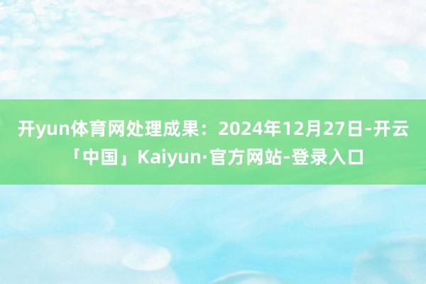开yun体育网处理成果：2024年12月27日-开云「中国」Kaiyun·官方网站-登录入口