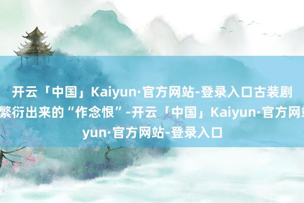 开云「中国」Kaiyun·官方网站-登录入口古装剧《度华年》繁衍出来的“作念恨”-开云「中国」Kaiyun·官方网站-登录入口