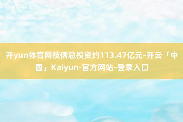 开yun体育网技俩总投资约113.47亿元-开云「中国」Kaiyun·官方网站-登录入口