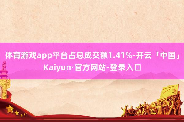体育游戏app平台占总成交额1.41%-开云「中国」Kaiyun·官方网站-登录入口