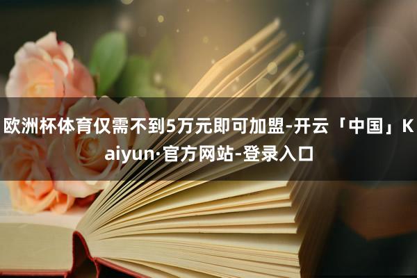 欧洲杯体育仅需不到5万元即可加盟-开云「中国」Kaiyun·官方网站-登录入口