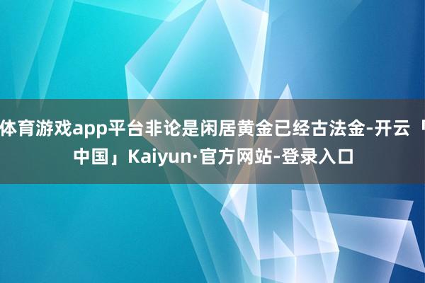 体育游戏app平台非论是闲居黄金已经古法金-开云「中国」Kaiyun·官方网站-登录入口