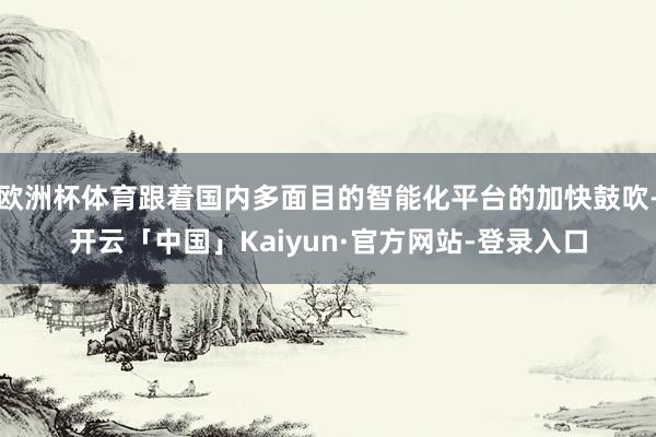 欧洲杯体育跟着国内多面目的智能化平台的加快鼓吹-开云「中国」Kaiyun·官方网站-登录入口